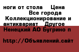 ноги от стола. › Цена ­ 12 000 - Все города Коллекционирование и антиквариат » Другое   . Ненецкий АО,Бугрино п.